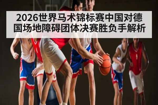 2026世界马术锦标赛中国对德国场地障碍团体决赛胜负手解析